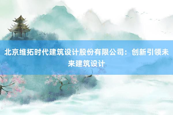 北京维拓时代建筑设计股份有限公司：创新引领未来建筑设计