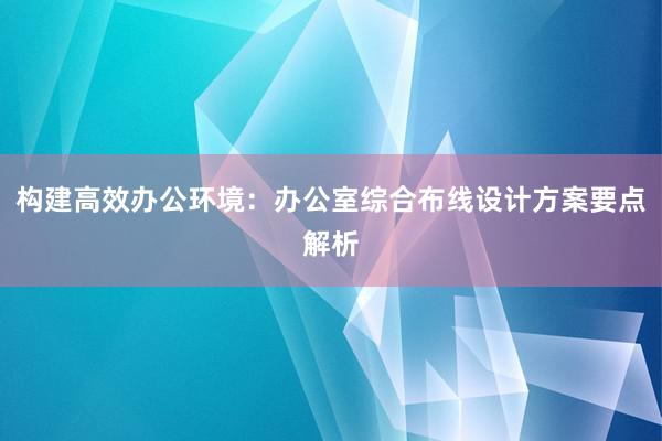 构建高效办公环境：办公室综合布线设计方案要点解析