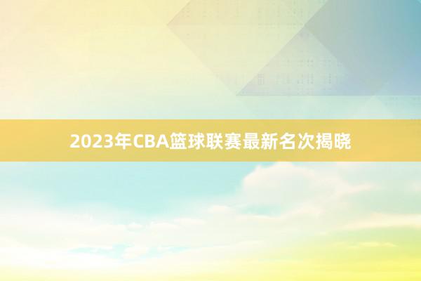 2023年CBA篮球联赛最新名次揭晓